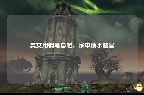 美女用钢笔自慰，家中喷水盛宴