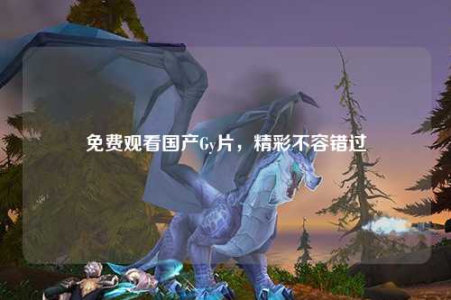 免费观看国产Gy片，精彩不容错过
