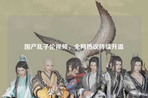 国产乱子伦视频，全网热议持续升温