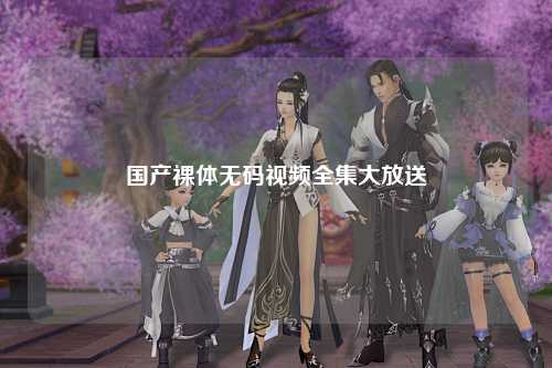 国产裸体无码视频全集大放送