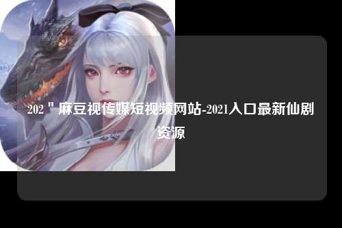 202＂麻豆视传媒短视频网站-2021入口最新仙剧资源