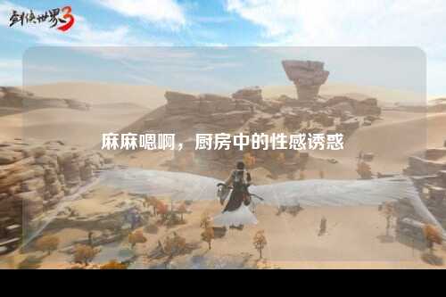 麻麻嗯啊，厨房中的性感诱惑