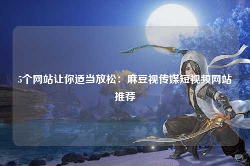 5个网站让你适当放松：麻豆视传媒短视频网站推荐
