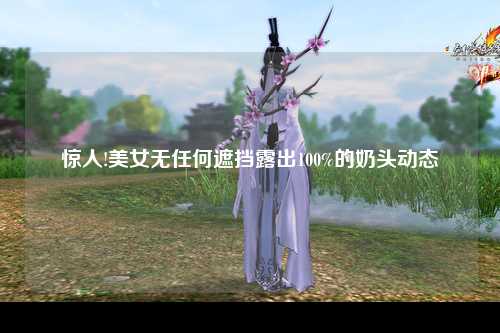 惊人!美女无任何遮挡露出100%的奶头动态