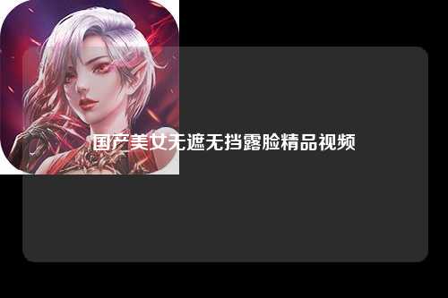 国产美女无遮无挡露脸精品视频