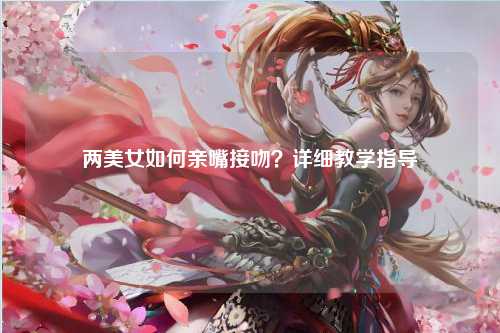 两美女如何亲嘴接吻？详细教学指导