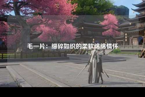 毛一片：细碎如织的柔软绵绵情怀