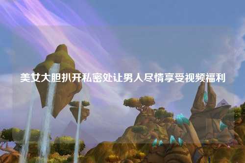 美女大胆扒开私密处让男人尽情享受视频福利
