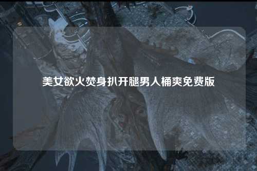 美女欲火焚身扒开腿男人桶爽免费版