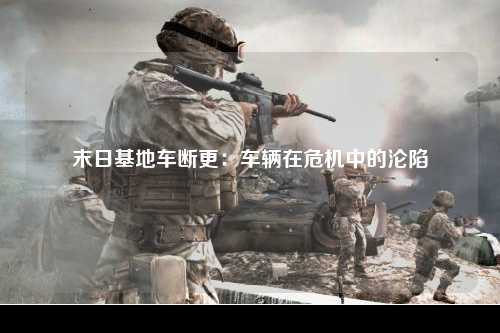 末日基地车断更：车辆在危机中的沦陷