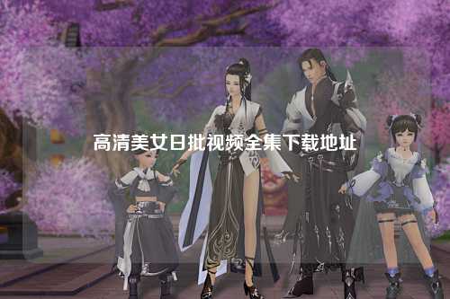 高清美女日批视频全集下载地址