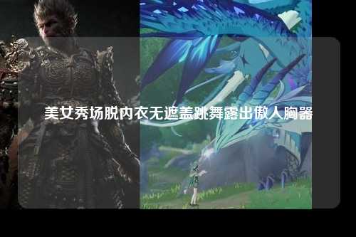 美女秀场脱内衣无遮盖跳舞露出傲人胸器