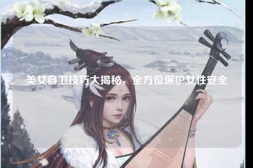 美女自卫技巧大揭秘，全方位保护女性安全