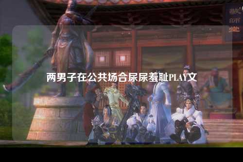 两男子在公共场合尿尿羞耻PLAY文