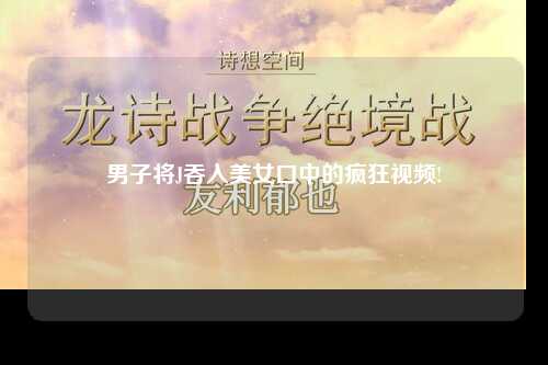 男子将J吞入美女口中的疯狂视频!