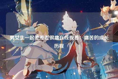 男女生一起差差差很痛在线观看：痛苦的成长历程